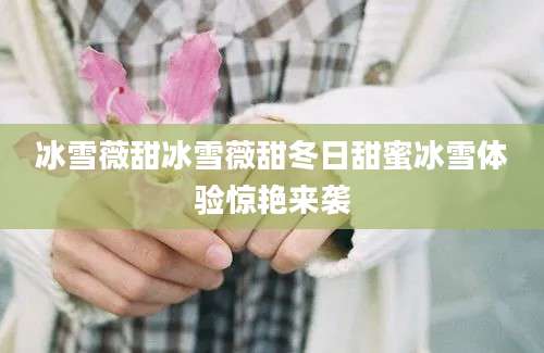 冰雪薇甜冰雪薇甜冬日甜蜜冰雪体验惊艳来袭