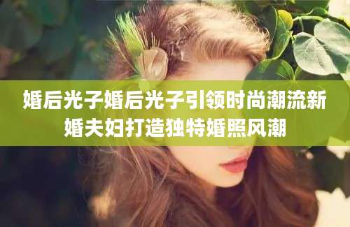 婚后光子婚后光子引领时尚潮流新婚夫妇打造独特婚照风潮