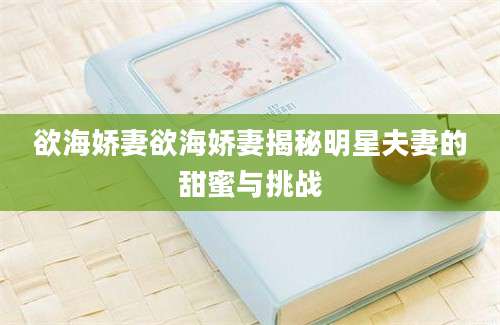 欲海娇妻欲海娇妻揭秘明星夫妻的甜蜜与挑战