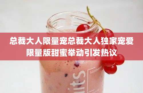 总裁大人限量宠总裁大人独家宠爱限量版甜蜜举动引发热议