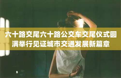 六十路交尾六十路公交车交尾仪式圆满举行见证城市交通发展新篇章