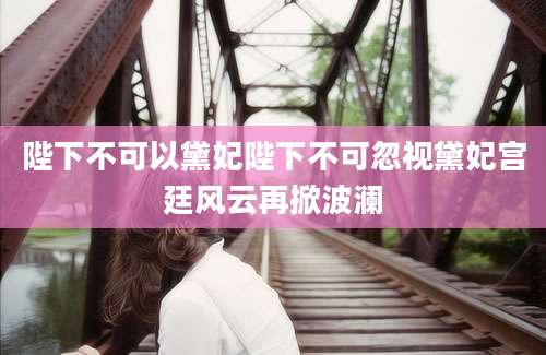 陛下不可以黛妃陛下不可忽视黛妃宫廷风云再掀波澜