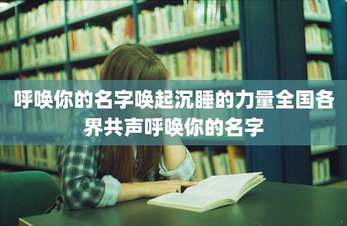呼唤你的名字唤起沉睡的力量全国各界共声呼唤你的名字