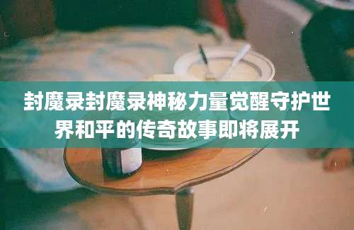 封魔录封魔录神秘力量觉醒守护世界和平的传奇故事即将展开