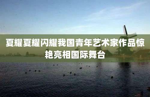 夏耀夏耀闪耀我国青年艺术家作品惊艳亮相国际舞台