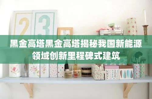黑金高塔黑金高塔揭秘我国新能源领域创新里程碑式建筑