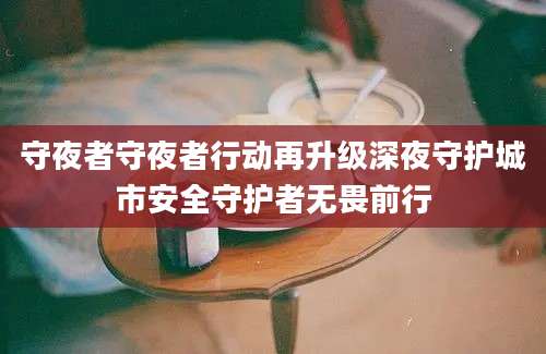 守夜者守夜者行动再升级深夜守护城市安全守护者无畏前行