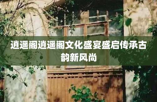 逍遥阁逍遥阁文化盛宴盛启传承古韵新风尚