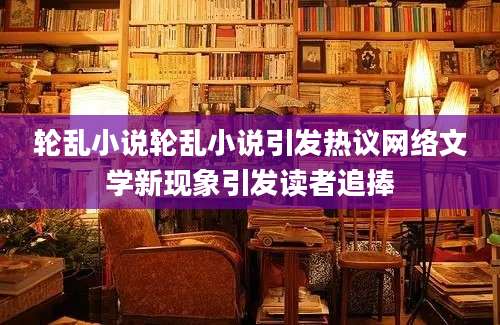 轮乱小说轮乱小说引发热议网络文学新现象引发读者追捧