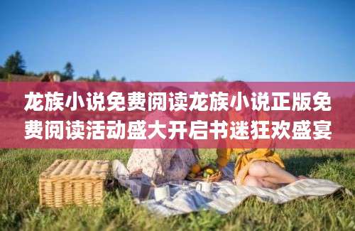龙族小说免费阅读龙族小说正版免费阅读活动盛大开启书迷狂欢盛宴