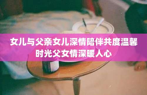 女儿与父亲女儿深情陪伴共度温馨时光父女情深暖人心