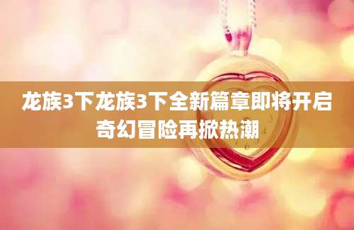 龙族3下龙族3下全新篇章即将开启奇幻冒险再掀热潮