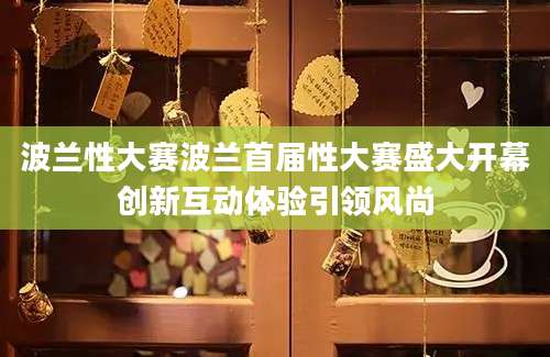 波兰性大赛波兰首届性大赛盛大开幕创新互动体验引领风尚