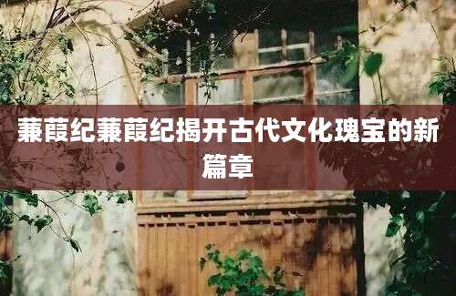 蒹葭纪蒹葭纪揭开古代文化瑰宝的新篇章