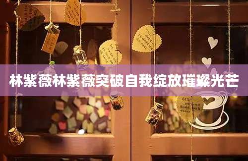 林紫薇林紫薇突破自我绽放璀璨光芒