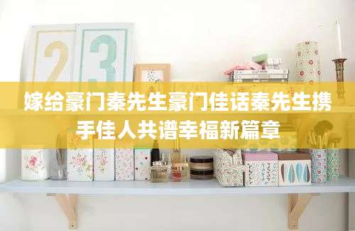 嫁给豪门秦先生豪门佳话秦先生携手佳人共谱幸福新篇章