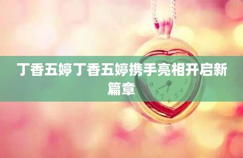丁香五婷丁香五婷携手亮相开启新篇章