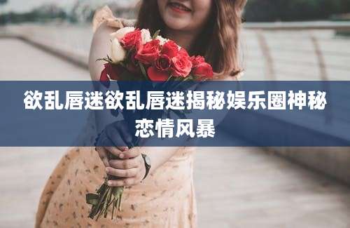 欲乱唇迷欲乱唇迷揭秘娱乐圈神秘恋情风暴