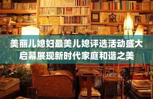 美丽儿媳妇最美儿媳评选活动盛大启幕展现新时代家庭和谐之美