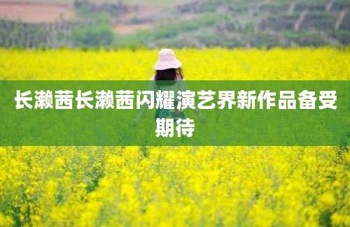长濑茜长濑茜闪耀演艺界新作品备受期待