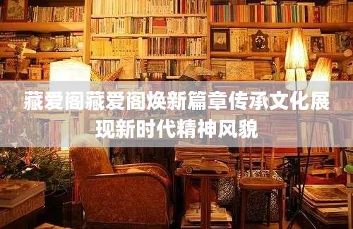 藏爱阁藏爱阁焕新篇章传承文化展现新时代精神风貌