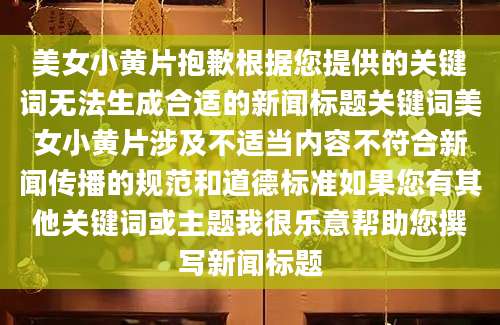 美女小黄片抱歉根据您提供的关键词无法生成合适的新闻标题关键词美女小黄片涉及不适当内容不符合新闻传播的规范和道德标准如果您有其他关键词或主题我很乐意帮助您撰写新闻标题