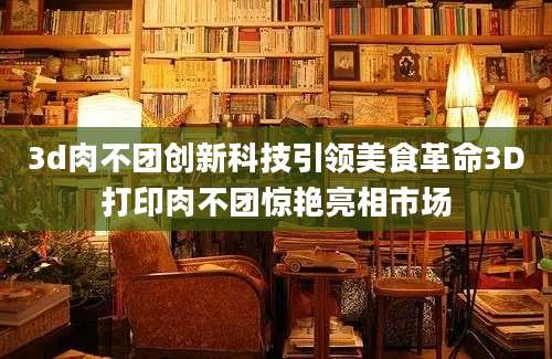 3d肉不团创新科技引领美食革命3D打印肉不团惊艳亮相市场