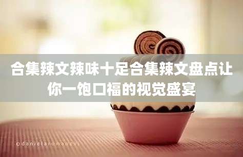 合集辣文辣味十足合集辣文盘点让你一饱口福的视觉盛宴