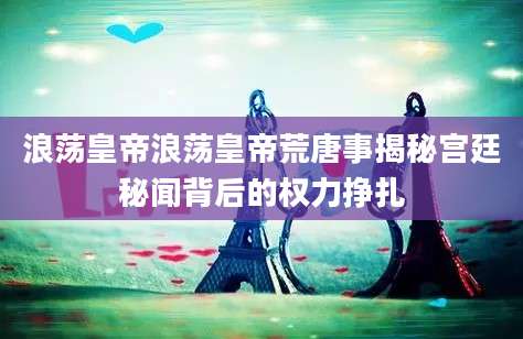 浪荡皇帝浪荡皇帝荒唐事揭秘宫廷秘闻背后的权力挣扎