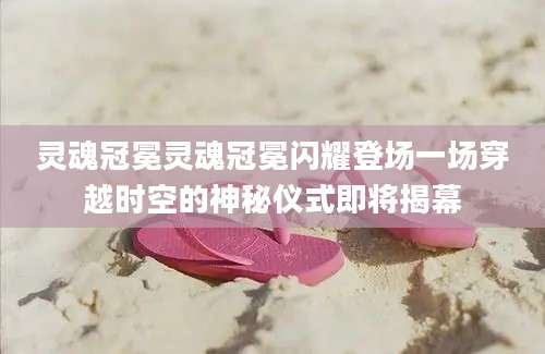 灵魂冠冕灵魂冠冕闪耀登场一场穿越时空的神秘仪式即将揭幕