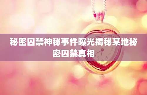 秘密囚禁神秘事件曝光揭秘某地秘密囚禁真相