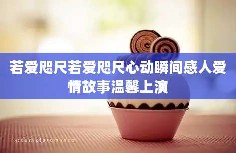 若爱咫尺若爱咫尺心动瞬间感人爱情故事温馨上演