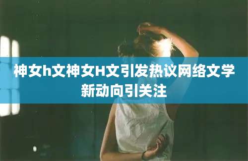 神女h文神女H文引发热议网络文学新动向引关注