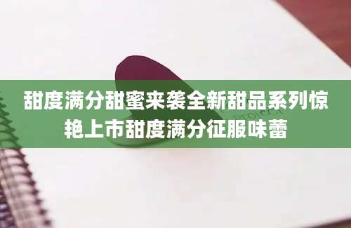 甜度满分甜蜜来袭全新甜品系列惊艳上市甜度满分征服味蕾