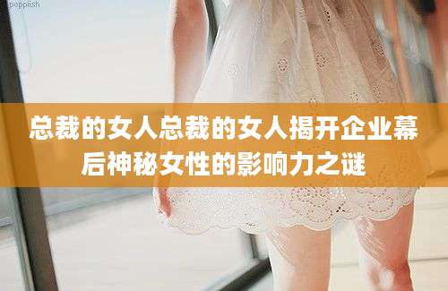 总裁的女人总裁的女人揭开企业幕后神秘女性的影响力之谜