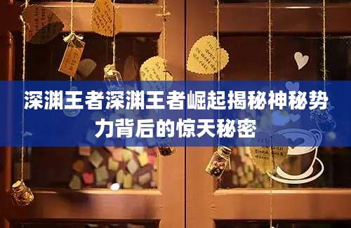 深渊王者深渊王者崛起揭秘神秘势力背后的惊天秘密