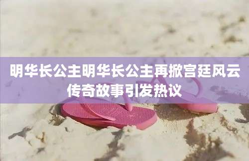 明华长公主明华长公主再掀宫廷风云传奇故事引发热议