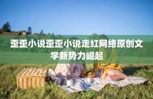歪歪小说歪歪小说走红网络原创文学新势力崛起