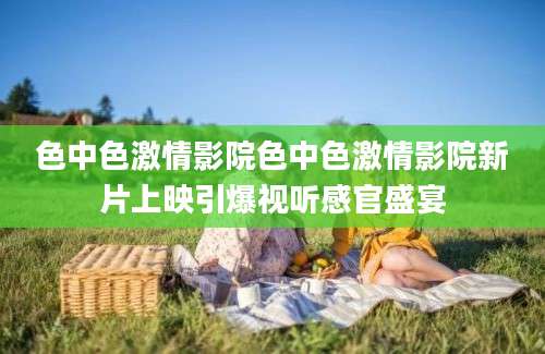 色中色激情影院色中色激情影院新片上映引爆视听感官盛宴