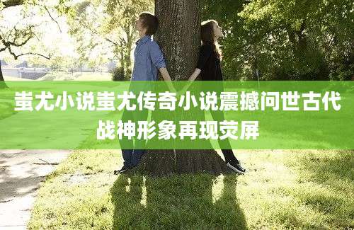 蚩尤小说蚩尤传奇小说震撼问世古代战神形象再现荧屏