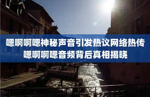 嗯啊啊嗯神秘声音引发热议网络热传嗯啊啊嗯音频背后真相揭晓
