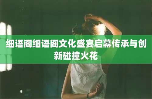 细语阁细语阁文化盛宴启幕传承与创新碰撞火花
