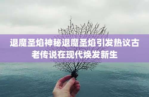 退魔圣焰神秘退魔圣焰引发热议古老传说在现代焕发新生