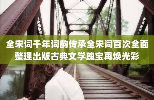 全宋词千年词韵传承全宋词首次全面整理出版古典文学瑰宝再焕光彩