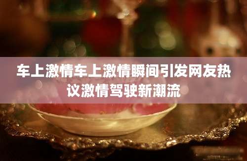 车上激情车上激情瞬间引发网友热议激情驾驶新潮流