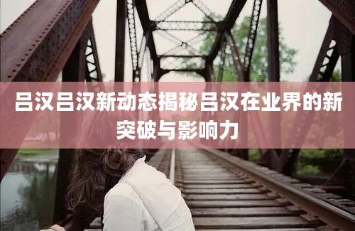 吕汉吕汉新动态揭秘吕汉在业界的新突破与影响力