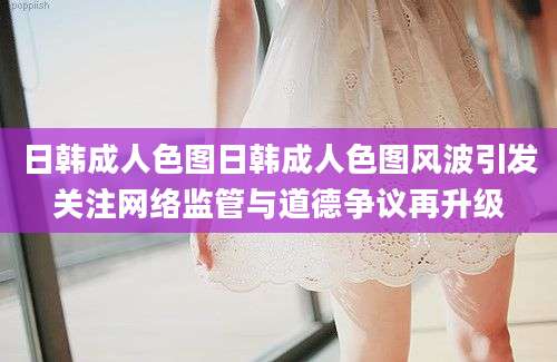日韩成人色图日韩成人色图风波引发关注网络监管与道德争议再升级