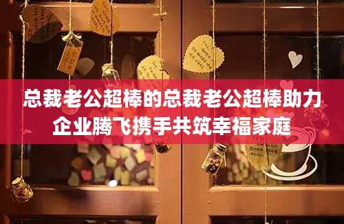 总裁老公超棒的总裁老公超棒助力企业腾飞携手共筑幸福家庭