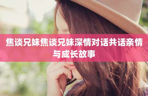 焦谈兄妹焦谈兄妹深情对话共话亲情与成长故事