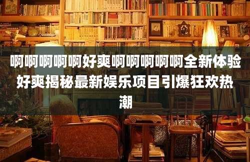 啊啊啊啊啊好爽啊啊啊啊啊全新体验好爽揭秘最新娱乐项目引爆狂欢热潮